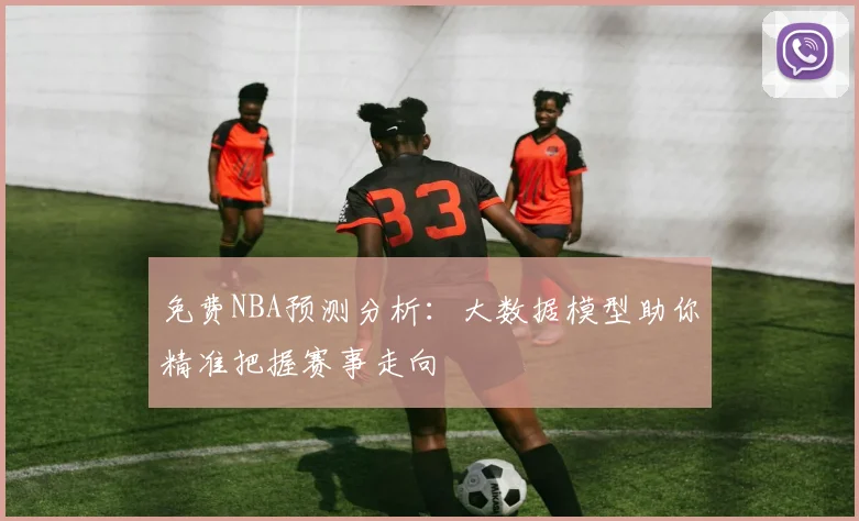 免费NBA预测分析:大数据模型助你精准把握赛事走向
