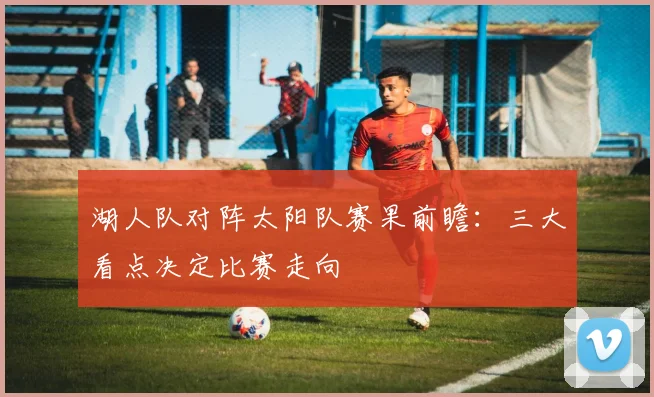 湖人队对阵太阳队赛果前瞻：三大看点决定比赛走向