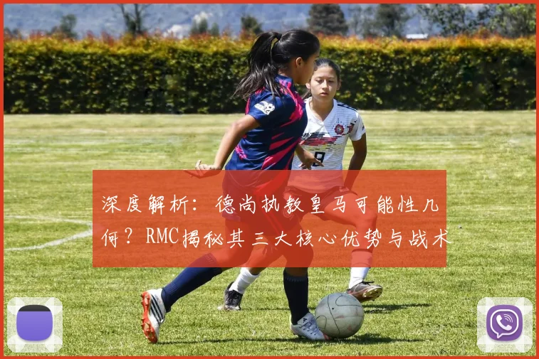 深度解析:德尚执教皇马可能性几何?RMC揭秘其三大核心优势与战术契合点