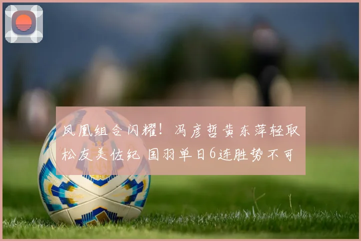 凤凰组合闪耀!冯彦哲黄东萍轻取松友美佐纪 国羽单日6连胜势不可挡