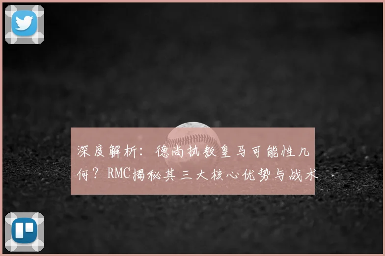 深度解析:德尚执教皇马可能性几何?RMC揭秘其三大核心优势与战术契合点