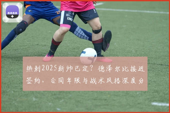 热刺2025新帅已定?德泽尔比接近签约,合同年限与战术风格深度分析,附最新官宣时间预测