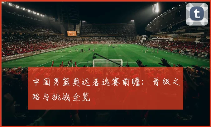 中国男篮奥运落选赛前瞻：晋级之路与挑战全览