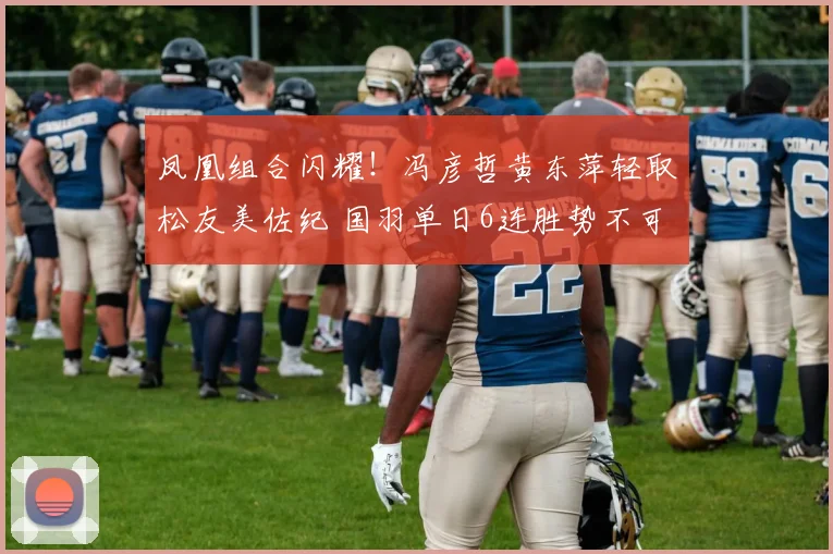 凤凰组合闪耀！冯彦哲黄东萍轻取松友美佐纪 国羽单日6连胜势不可挡