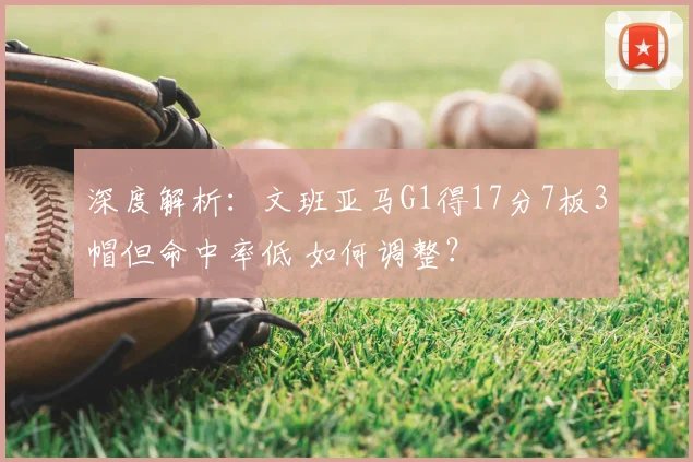深度解析:文班亚马G1得17分7板3帽但命中率低 如何调整?