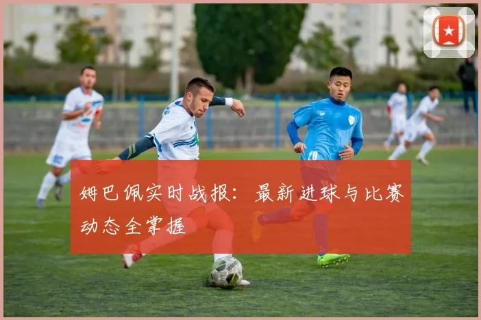 姆巴佩实时战报：最新进球与比赛动态全掌握